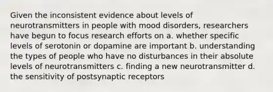 Given the inconsistent evidence about levels of neurotransmitters in people with mood disorders, researchers have begun to focus research efforts on a. whether specific levels of serotonin or dopamine are important b. understanding the types of people who have no disturbances in their absolute levels of neurotransmitters c. finding a new neurotransmitter d. the sensitivity of postsynaptic receptors