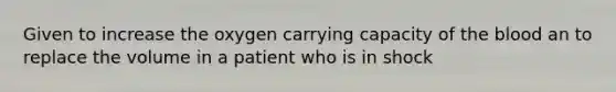 Given to increase the oxygen carrying capacity of the blood an to replace the volume in a patient who is in shock