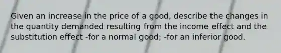 Given an increase in the price of a good, describe the changes in the quantity demanded resulting from the income effect and the substitution effect -for a normal good; -for an inferior good.