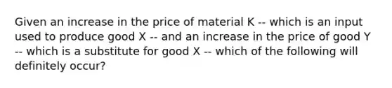 Given an increase in the price of material K -- which is an input used to produce good X -- and an increase in the price of good Y -- which is a substitute for good X -- which of the following will definitely occur?