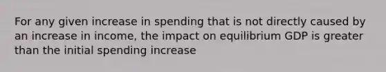 For any given increase in spending that is not directly caused by an increase in income, the impact on equilibrium GDP is greater than the initial spending increase