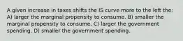 A given increase in taxes shifts the IS curve more to the left the: A) larger the marginal propensity to consume. B) smaller the marginal propensity to consume. C) larger the government spending. D) smaller the government spending.