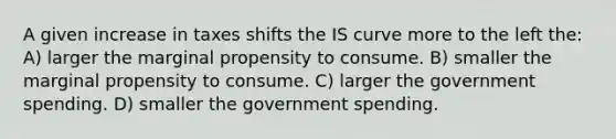 A given increase in taxes shifts the IS curve more to the left the: A) larger the marginal propensity to consume. B) smaller the marginal propensity to consume. C) larger the government spending. D) smaller the government spending.