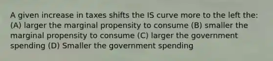 A given increase in taxes shifts the IS curve more to the left the: (A) larger the marginal propensity to consume (B) smaller the marginal propensity to consume (C) larger the government spending (D) Smaller the government spending