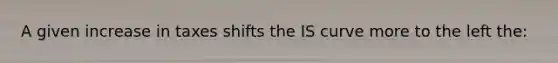 A given increase in taxes shifts the IS curve more to the left the: