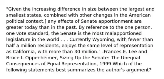 "Given the increasing difference in size between the largest and smallest states, combined with other changes in the American political context,] any effects of Senate apportionment are greater today than in the past. By reference to the one person, one vote standard, the Senate is the most malapportioned legislature in the world . . . Currently Wyoming, with fewer than half a million residents, enjoys the same level of representation as California, with more than 30 million." -Frances E. Lee and Bruce I. Oppenheimer, Sizing Up the Senate: The Unequal Consequences of Equal Representation, 1999 Which of the following statements best summarizes the author's argument?