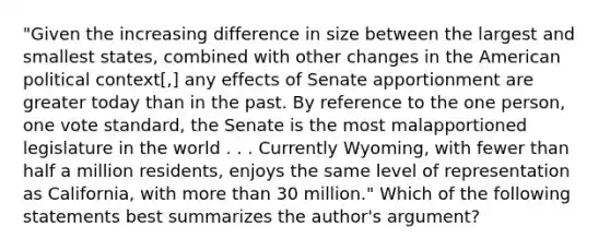 "Given the increasing difference in size between the largest and smallest states, combined with other changes in the American political context[,] any effects of Senate apportionment are greater today than in the past. By reference to the one person, one vote standard, the Senate is the most malapportioned legislature in the world . . . Currently Wyoming, with fewer than half a million residents, enjoys the same level of representation as California, with more than 30 million." Which of the following statements best summarizes the author's argument?