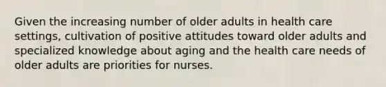 Given the increasing number of older adults in health care settings, cultivation of positive attitudes toward older adults and specialized knowledge about aging and the health care needs of older adults are priorities for nurses.