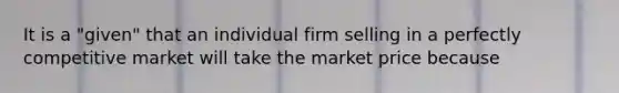 It is a "given" that an individual firm selling in a perfectly competitive market will take the market price because