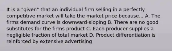 It is a "given" that an individual firm selling in a perfectly competitive market will take the market price because... A. The firms demand curve is downward-sloping B. There are no good substitutes for the firms product C. Each producer supplies a negligible fraction of total market D. Product differentiation is reinforced by extensive advertising