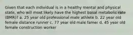 Given that each individual is in a healthy mental and physical state, who will most likely have the highest basal metabolic rate (BMR)? a. 25 year old professional male athlete b. 22 year old female distance runner c. 77 year old male famer d. 45 year old female construction worker