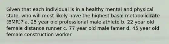 Given that each individual is in a healthy mental and physical state, who will most likely have the highest basal metabolic rate (BMR)? a. 25 year old professional male athlete b. 22 year old female distance runner c. 77 year old male famer d. 45 year old female construction worker