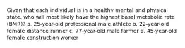 Given that each individual is in a healthy mental and physical state, who will most likely have the highest basal metabolic rate (BMR)? a. 25-year-old professional male athlete b. 22-year-old female distance runner c. 77-year-old male farmer d. 45-year-old female construction worker