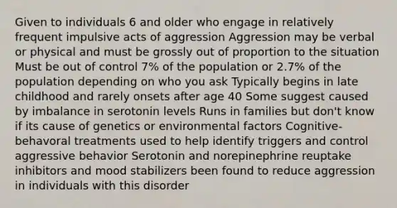 Given to individuals 6 and older who engage in relatively frequent impulsive acts of aggression Aggression may be verbal or physical and must be grossly out of proportion to the situation Must be out of control 7% of the population or 2.7% of the population depending on who you ask Typically begins in late childhood and rarely onsets after age 40 Some suggest caused by imbalance in serotonin levels Runs in families but don't know if its cause of genetics or environmental factors Cognitive-behavoral treatments used to help identify triggers and control aggressive behavior Serotonin and norepinephrine reuptake inhibitors and mood stabilizers been found to reduce aggression in individuals with this disorder