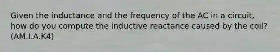 Given the inductance and the frequency of the AC in a circuit, how do you compute the inductive reactance caused by the coil? (AM.I.A.K4)