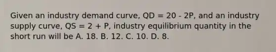 Given an industry demand curve, QD = 20 - 2P, and an industry supply curve, QS = 2 + P, industry equilibrium quantity in the short run will be A. 18. B. 12. C. 10. D. 8.