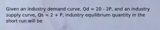 Given an industry demand curve, Qd = 20 - 2P, and an industry supply curve, Qs = 2 + P, industry equilibrium quantity in the short run will be