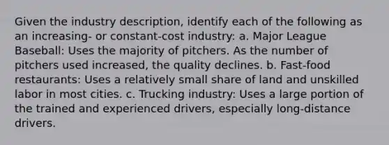 Given the industry description, identify each of the following as an increasing- or constant-cost industry: a. Major League Baseball: Uses the majority of pitchers. As the number of pitchers used increased, the quality declines. b. Fast-food restaurants: Uses a relatively small share of land and unskilled labor in most cities. c. Trucking industry: Uses a large portion of the trained and experienced drivers, especially long-distance drivers.