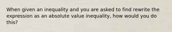 When given an inequality and you are asked to find rewrite the expression as an absolute value inequality, how would you do this?