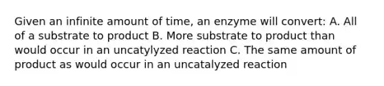 Given an infinite amount of time, an enzyme will convert: A. All of a substrate to product B. More substrate to product than would occur in an uncatylyzed reaction C. The same amount of product as would occur in an uncatalyzed reaction