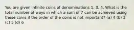 You are given infinite coins of denominations 1, 3, 4. What is the total number of ways in which a sum of 7 can be achieved using these coins if the order of the coins is not important? (a) 4 (b) 3 (c) 5 (d) 6