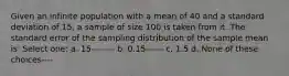 Given an infinite population with a mean of 40 and a standard deviation of 15, a sample of size 100 is taken from it. The standard error of the sampling distribution of the sample mean is: Select one: a. 15-------- b. 0.15------ c. 1.5 d. None of these choices----