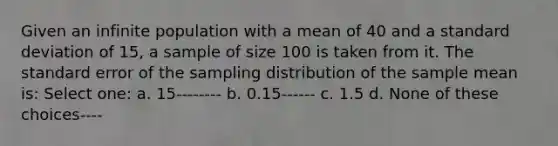 Given an infinite population with a mean of 40 and a standard deviation of 15, a sample of size 100 is taken from it. The standard error of the sampling distribution of the sample mean is: Select one: a. 15-------- b. 0.15------ c. 1.5 d. None of these choices----