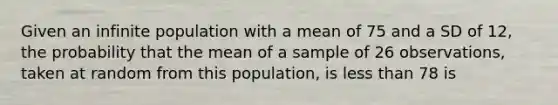 Given an infinite population with a mean of 75 and a SD of 12, the probability that the mean of a sample of 26 observations, taken at random from this population, is less than 78 is