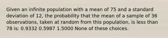 Given an infinite population with a mean of 75 and a <a href='https://www.questionai.com/knowledge/kqGUr1Cldy-standard-deviation' class='anchor-knowledge'>standard deviation</a> of 12, the probability that the mean of a sample of 36 observations, taken at random from this population, is <a href='https://www.questionai.com/knowledge/k7BtlYpAMX-less-than' class='anchor-knowledge'>less than</a> 78 is: 0.9332 0.5987 1.5000 None of these choices.