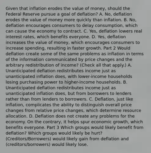 Given that inflation erodes the value of​ money, should the Federal Reserve pursue a goal of deflation​? A. No, deflation erodes the value of money more quickly than inflation. B. ​No, deflation encourages consumers to delay​ consumption, which can cause the economy to contract. C. ​Yes, deflation lowers real interest​ rates, which benefits everyone. D. ​Yes, deflation increases the value of​ money, which encourages consumers to increase​ spending, resulting in faster growth. Part 2 Would deflation create some of the same problems as inflation in terms of the information communicated by price changes and the arbitrary redistribution of​ income? ​(Check all that apply.​) A. Unanticipated deflation redistributes income just as unanticipated inflation​ does, with​ lower-income households losing purchasing power to​ higher-income households. B. Unanticipated deflation redistributes income just as unanticipated inflation​ does, but from borrowers to lenders rather than from lenders to borrowers. C. ​Deflation, just like​ inflation, complicates the ability to distinguish overall price changes from relative price​ changes, which determine resource allocation. D. Deflation does not create any problems for the economy. On the​ contrary, it helps spur economic​ growth, which benefits everyone. Part 3 Which groups would likely benefit from​ deflation? Which groups would likely be​ hurt? (Creditors/Borrowers) would likely gain from deflation and (creditors/borrowers) would likely lose.