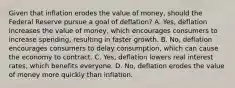 Given that inflation erodes the value of​ money, should the Federal Reserve pursue a goal of deflation​? A. ​Yes, deflation increases the value of​ money, which encourages consumers to increase​ spending, resulting in faster growth. B. ​No, deflation encourages consumers to delay​ consumption, which can cause the economy to contract. C. ​Yes, deflation lowers real interest​ rates, which benefits everyone. D. ​No, deflation erodes the value of money more quickly than inflation.