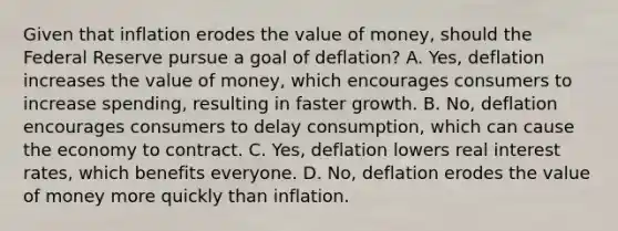 Given that inflation erodes the value of​ money, should the Federal Reserve pursue a goal of deflation​? A. ​Yes, deflation increases the value of​ money, which encourages consumers to increase​ spending, resulting in faster growth. B. ​No, deflation encourages consumers to delay​ consumption, which can cause the economy to contract. C. ​Yes, deflation lowers real interest​ rates, which benefits everyone. D. ​No, deflation erodes the value of money more quickly than inflation.