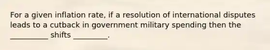 For a given inflation rate, if a resolution of international disputes leads to a cutback in government military spending then the __________ shifts _________.