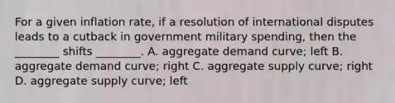 For a given inflation rate, if a resolution of international disputes leads to a cutback in government military spending, then the ________ shifts ________. A. aggregate demand curve; left B. aggregate demand curve; right C. aggregate supply curve; right D. aggregate supply curve; left