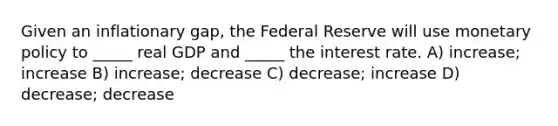 Given an inflationary gap, the Federal Reserve will use monetary policy to _____ real GDP and _____ the interest rate. A) increase; increase B) increase; decrease C) decrease; increase D) decrease; decrease