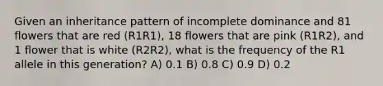 Given an inheritance pattern of incomplete dominance and 81 flowers that are red (R1R1), 18 flowers that are pink (R1R2), and 1 flower that is white (R2R2), what is the frequency of the R1 allele in this generation? A) 0.1 B) 0.8 C) 0.9 D) 0.2