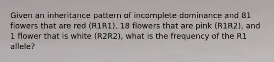 Given an inheritance pattern of incomplete dominance and 81 flowers that are red (R1R1), 18 flowers that are pink (R1R2), and 1 flower that is white (R2R2), what is the frequency of the R1 allele?