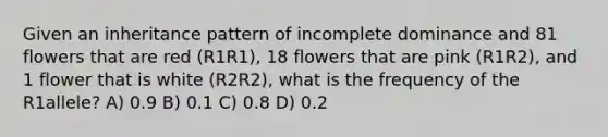 Given an inheritance pattern of incomplete dominance and 81 flowers that are red (R1R1), 18 flowers that are pink (R1R2), and 1 flower that is white (R2R2), what is the frequency of the R1allele? A) 0.9 B) 0.1 C) 0.8 D) 0.2