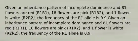 Given an inheritance pattern of incomplete dominance and 81 flowers are red (R1R1), 18 flowers are pink (R1R2), and 1 flower is white (R2R2), the frequency of the R1 allele is 0.9.Given an inheritance pattern of incomplete dominance and 81 flowers are red (R1R1), 18 flowers are pink (R1R2), and 1 flower is white (R2R2), the frequency of the R1 allele is 0.9.