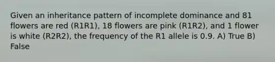 Given an inheritance pattern of incomplete dominance and 81 flowers are red (R1R1), 18 flowers are pink (R1R2), and 1 flower is white (R2R2), the frequency of the R1 allele is 0.9. A) True B) False