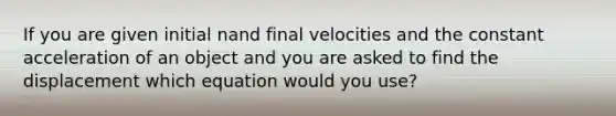 If you are given initial nand final velocities and the constant acceleration of an object and you are asked to find the displacement which equation would you use?