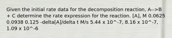 Given the initial rate data for the decomposition reaction, A-->B + C determine the rate expression for the reaction. [A], M 0.0625 0.0938 0.125 -delta[A]/delta t M/s 5.44 x 10^-7, 8.16 x 10^-7, 1.09 x 10^-6