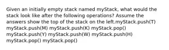 Given an initially empty stack named myStack, what would the stack look like after the following operations? Assume the answers show the top of the stack on the left.myStack.push(T) myStack.push(M) myStack.push(K) myStack.pop() myStack.push(Y) myStack.push(W) myStack.push(H) myStack.pop() myStack.pop()