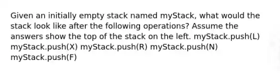 Given an initially empty stack named myStack, what would the stack look like after the following operations? Assume the answers show the top of the stack on the left. myStack.push(L) myStack.push(X) myStack.push(R) myStack.push(N) myStack.push(F)