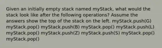 Given an initially empty stack named myStack, what would the stack look like after the following operations? Assume the answers show the top of the stack on the left. myStack.push(G) myStack.pop() myStack.push(B) myStack.pop() myStack.push(L) myStack.pop() myStack.push(Z) myStack.push(S) myStack.pop() myStack.pop()