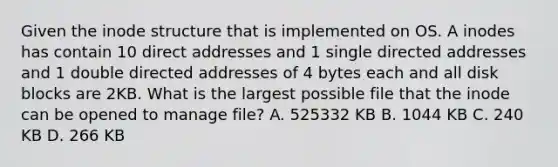 Given the inode structure that is implemented on OS. A inodes has contain 10 direct addresses and 1 single directed addresses and 1 double directed addresses of 4 bytes each and all disk blocks are 2KB. What is the largest possible file that the inode can be opened to manage file? A. 525332 KB B. 1044 KB C. 240 KB D. 266 KB