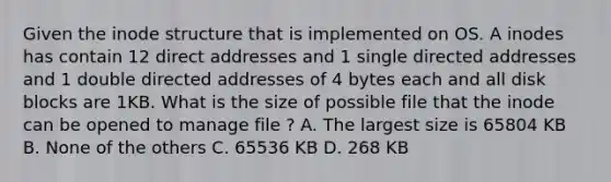 Given the inode structure that is implemented on OS. A inodes has contain 12 direct addresses and 1 single directed addresses and 1 double directed addresses of 4 bytes each and all disk blocks are 1KB. What is the size of possible file that the inode can be opened to manage file ? A. The largest size is 65804 KB B. None of the others C. 65536 KB D. 268 KB