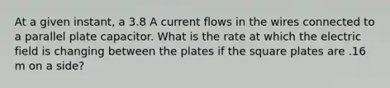 At a given instant, a 3.8 A current flows in the wires connected to a parallel plate capacitor. What is the rate at which the electric field is changing between the plates if the square plates are .16 m on a side?