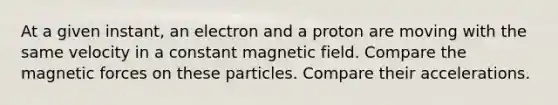 At a given instant, an electron and a proton are moving with the same velocity in a constant magnetic field. Compare the magnetic forces on these particles. Compare their accelerations.