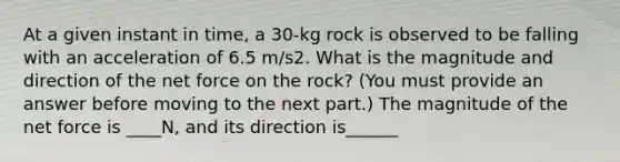 At a given instant in time, a 30-kg rock is observed to be falling with an acceleration of 6.5 m/s2. What is the magnitude and direction of the net force on the rock? (You must provide an answer before moving to the next part.) The magnitude of the net force is ____N, and its direction is______